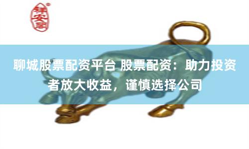 聊城股票配资平台 股票配资：助力投资者放大收益，谨慎选择公司