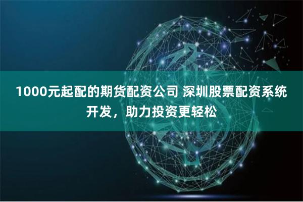 1000元起配的期货配资公司 深圳股票配资系统开发，助力投资更轻松
