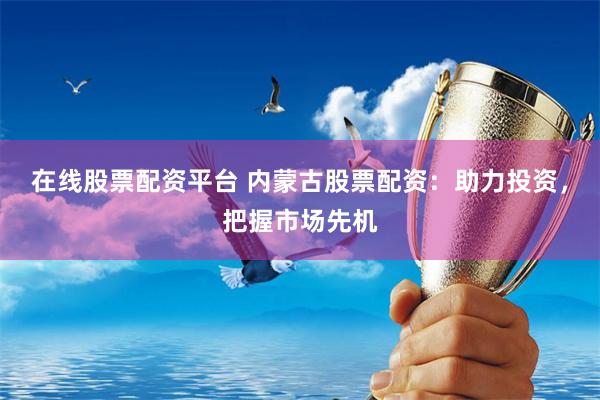 在线股票配资平台 内蒙古股票配资：助力投资，把握市场先机
