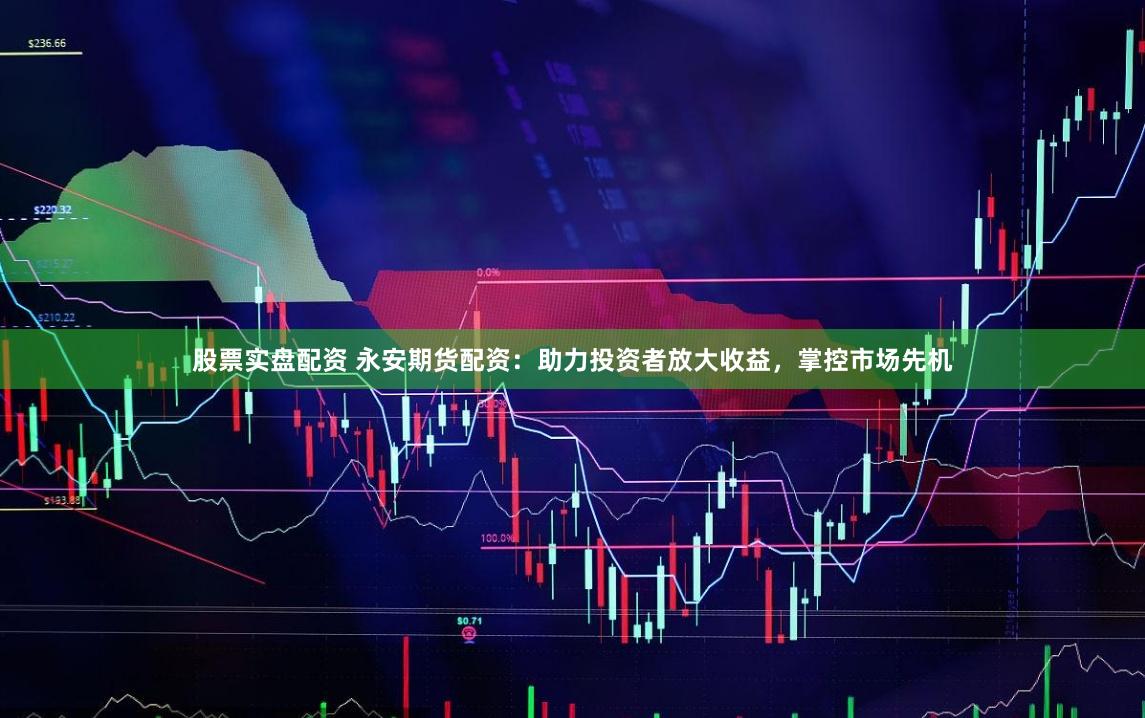 股票实盘配资 永安期货配资：助力投资者放大收益，掌控市场先机