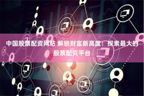 中国股票配资网站 解锁财富新高度：探索最大的股票配资平台