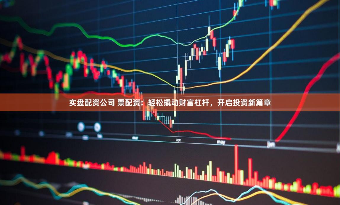 实盘配资公司 票配资：轻松撬动财富杠杆，开启投资新篇章