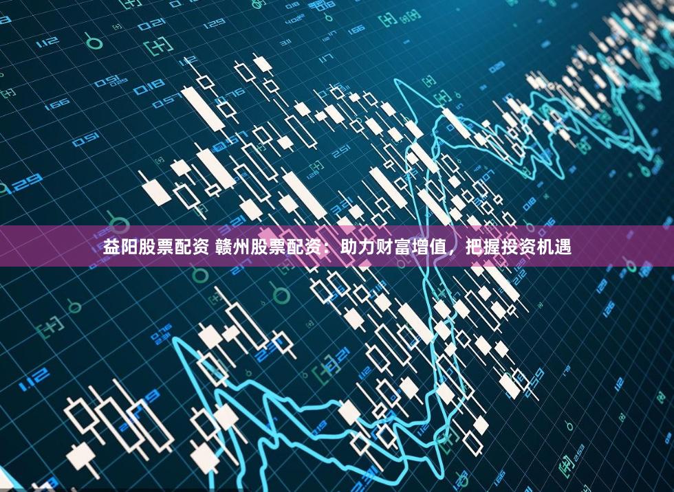 益阳股票配资 赣州股票配资：助力财富增值，把握投资机遇