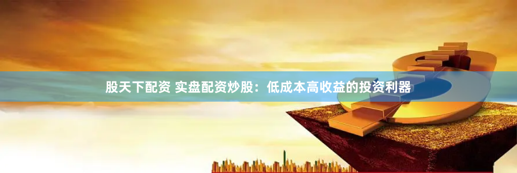 股天下配资 实盘配资炒股：低成本高收益的投资利器