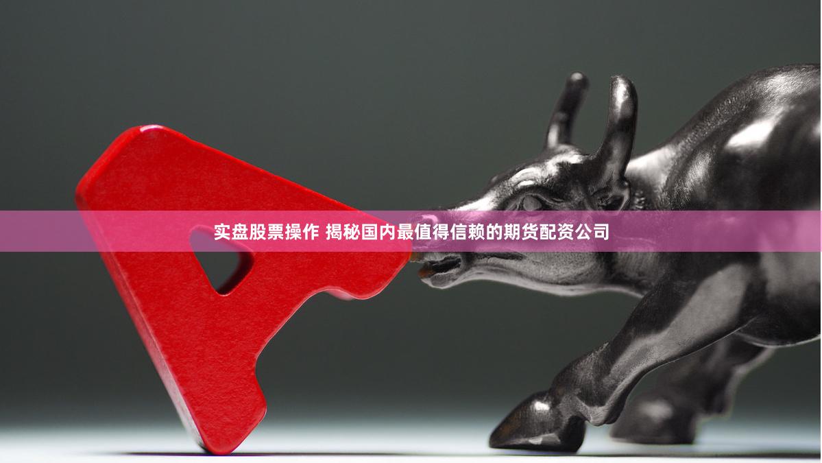 实盘股票操作 揭秘国内最值得信赖的期货配资公司