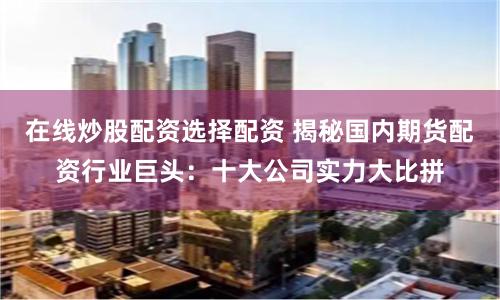在线炒股配资选择配资 揭秘国内期货配资行业巨头:十大公司实力大比拼