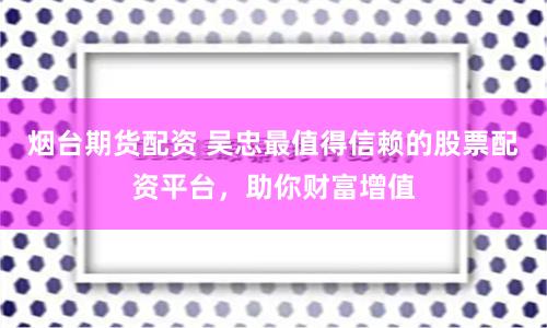 烟台期货配资 吴忠最值得信赖的股票配资平台,助你财富增值