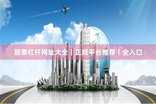 股票杠杆网址大全｜正规平台推荐｜全入口