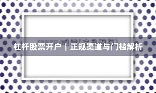 杠杆股票开户｜正规渠道与门槛解析