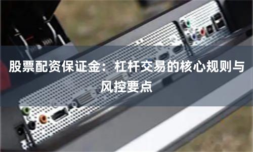 股票配资保证金：杠杆交易的核心规则与风控要点